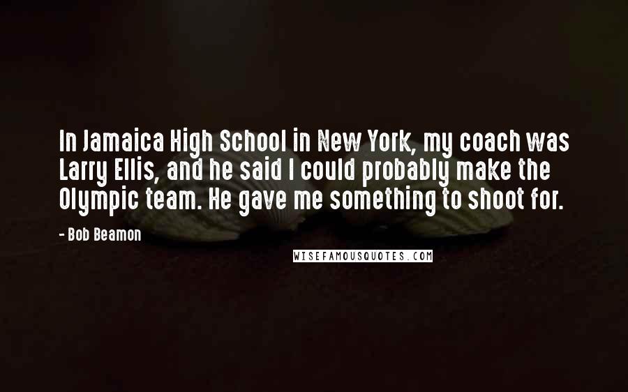 Bob Beamon Quotes: In Jamaica High School in New York, my coach was Larry Ellis, and he said I could probably make the Olympic team. He gave me something to shoot for.