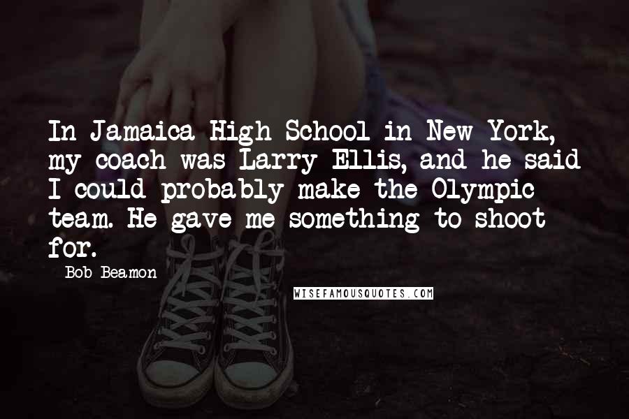 Bob Beamon Quotes: In Jamaica High School in New York, my coach was Larry Ellis, and he said I could probably make the Olympic team. He gave me something to shoot for.