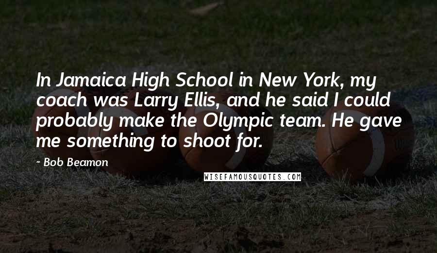 Bob Beamon Quotes: In Jamaica High School in New York, my coach was Larry Ellis, and he said I could probably make the Olympic team. He gave me something to shoot for.