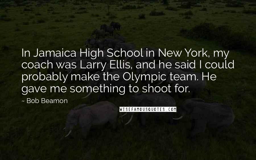 Bob Beamon Quotes: In Jamaica High School in New York, my coach was Larry Ellis, and he said I could probably make the Olympic team. He gave me something to shoot for.