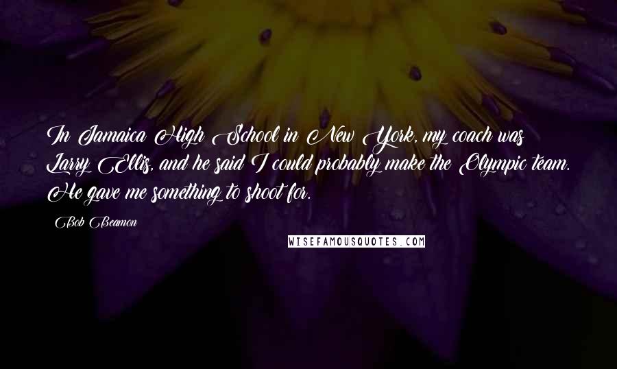 Bob Beamon Quotes: In Jamaica High School in New York, my coach was Larry Ellis, and he said I could probably make the Olympic team. He gave me something to shoot for.