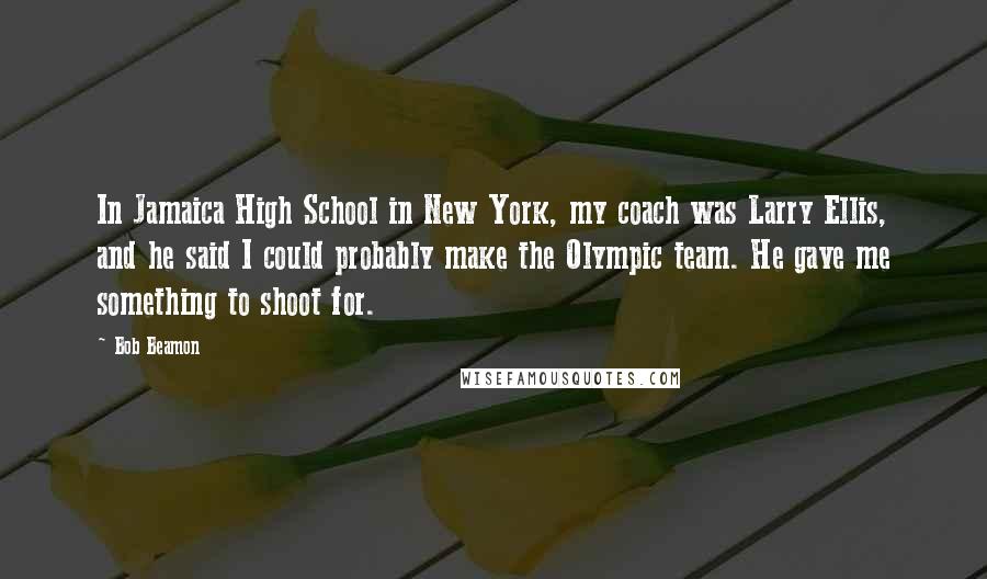 Bob Beamon Quotes: In Jamaica High School in New York, my coach was Larry Ellis, and he said I could probably make the Olympic team. He gave me something to shoot for.