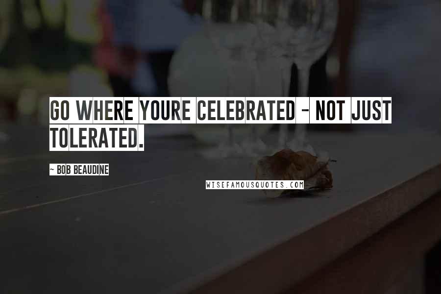 Bob Beaudine Quotes: Go where youre celebrated - not just tolerated.