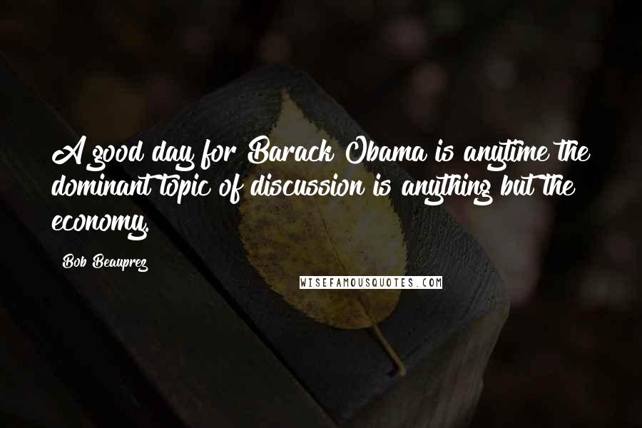 Bob Beauprez Quotes: A good day for Barack Obama is anytime the dominant topic of discussion is anything but the economy.