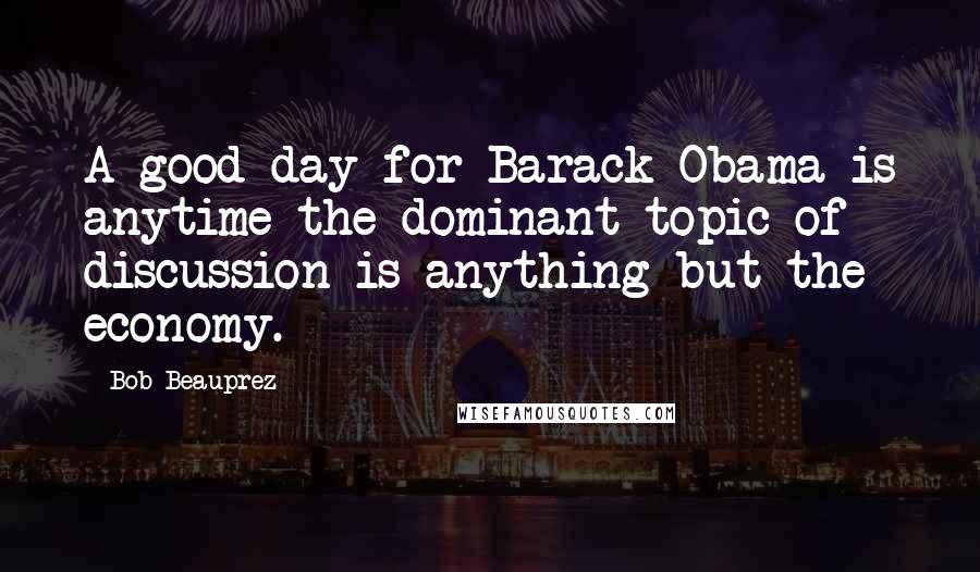 Bob Beauprez Quotes: A good day for Barack Obama is anytime the dominant topic of discussion is anything but the economy.