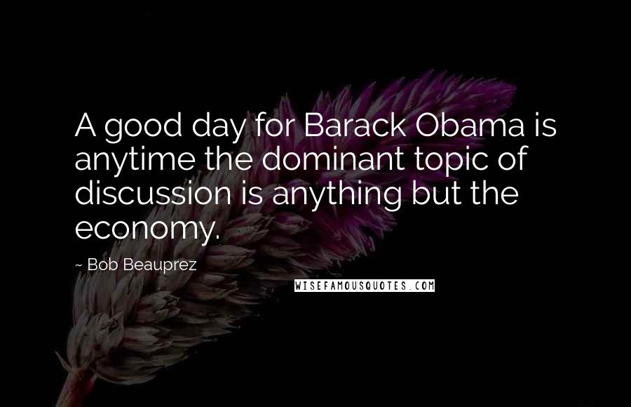 Bob Beauprez Quotes: A good day for Barack Obama is anytime the dominant topic of discussion is anything but the economy.