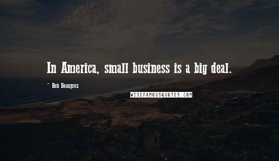 Bob Beauprez Quotes: In America, small business is a big deal.