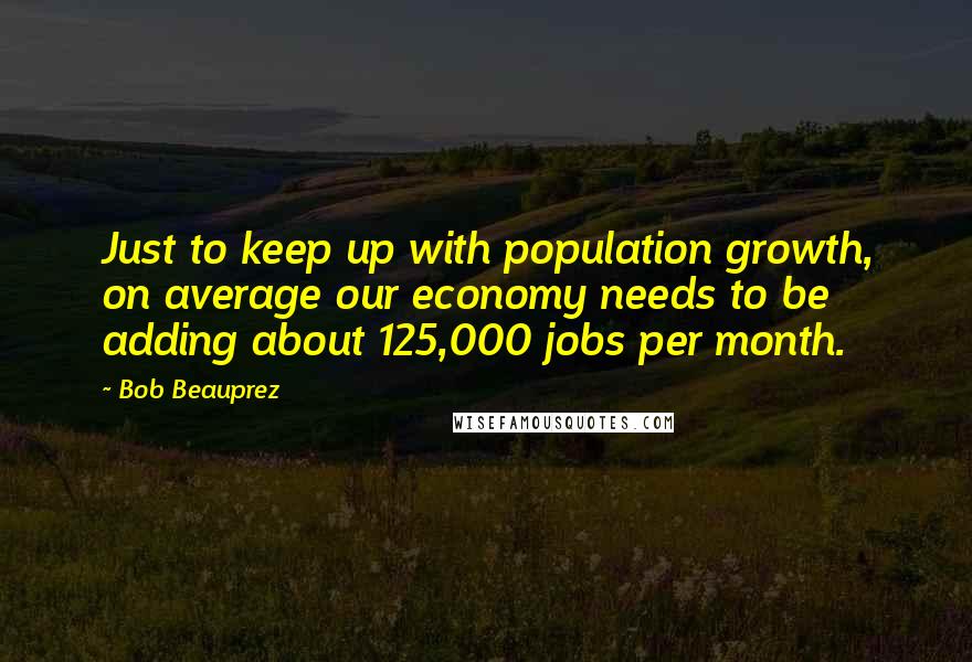 Bob Beauprez Quotes: Just to keep up with population growth, on average our economy needs to be adding about 125,000 jobs per month.