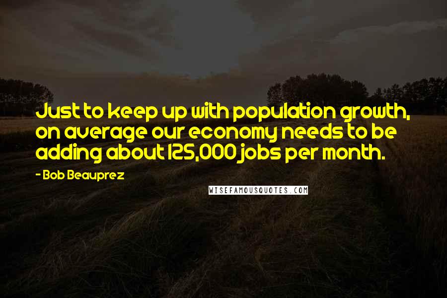 Bob Beauprez Quotes: Just to keep up with population growth, on average our economy needs to be adding about 125,000 jobs per month.