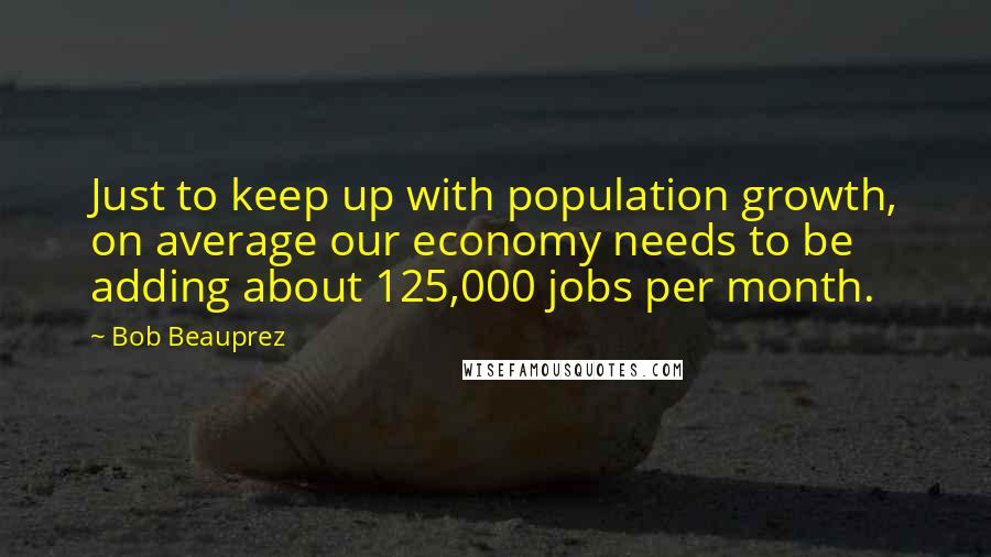 Bob Beauprez Quotes: Just to keep up with population growth, on average our economy needs to be adding about 125,000 jobs per month.