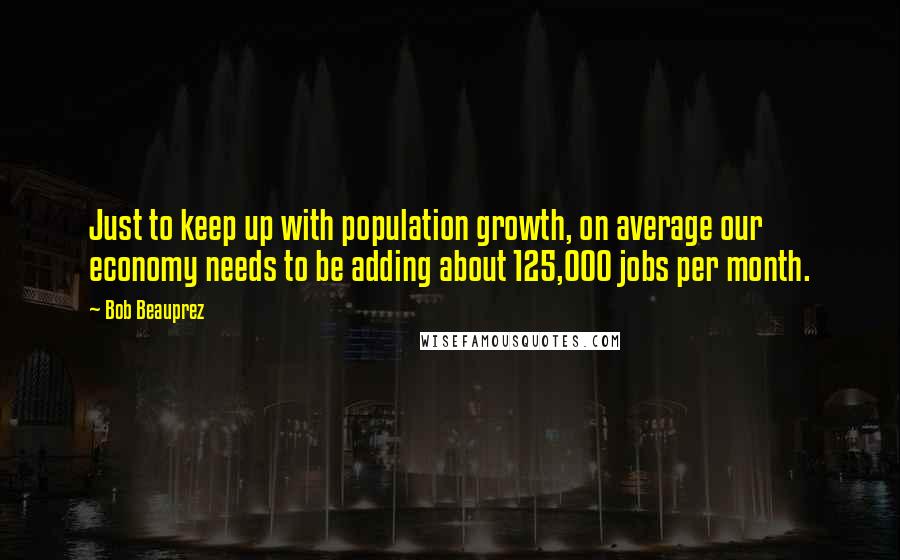 Bob Beauprez Quotes: Just to keep up with population growth, on average our economy needs to be adding about 125,000 jobs per month.