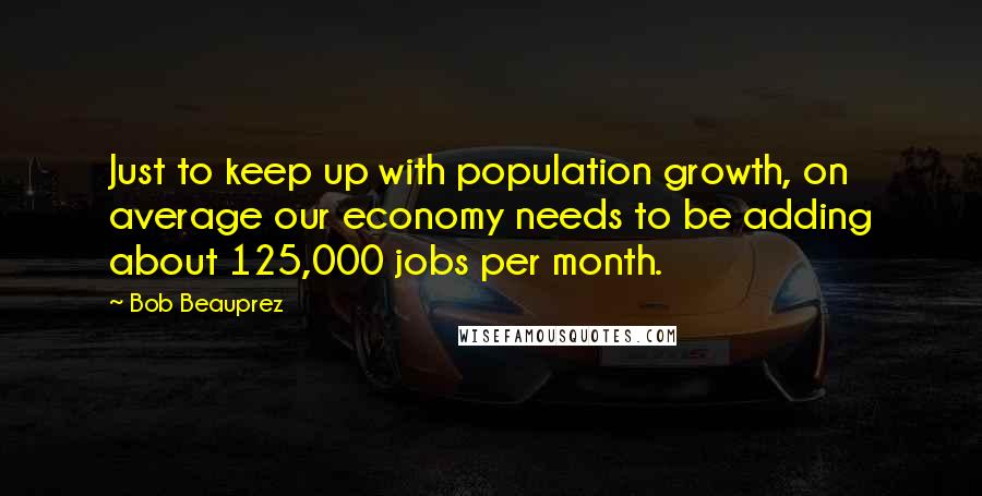 Bob Beauprez Quotes: Just to keep up with population growth, on average our economy needs to be adding about 125,000 jobs per month.