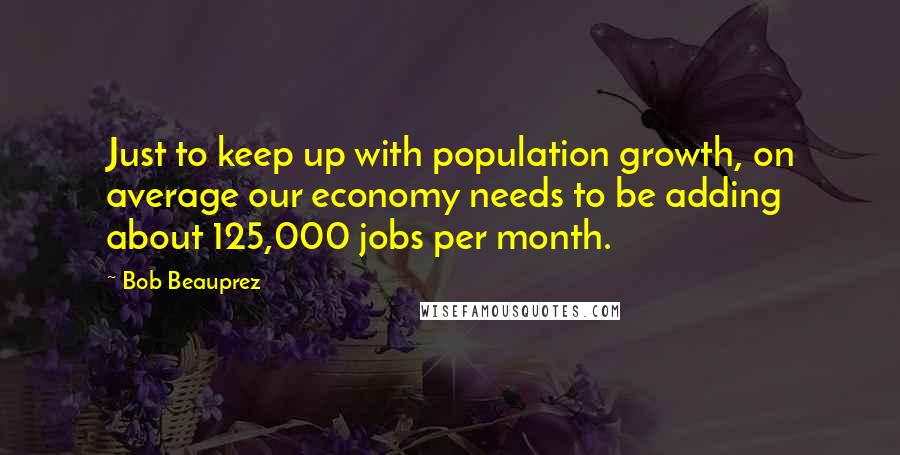 Bob Beauprez Quotes: Just to keep up with population growth, on average our economy needs to be adding about 125,000 jobs per month.