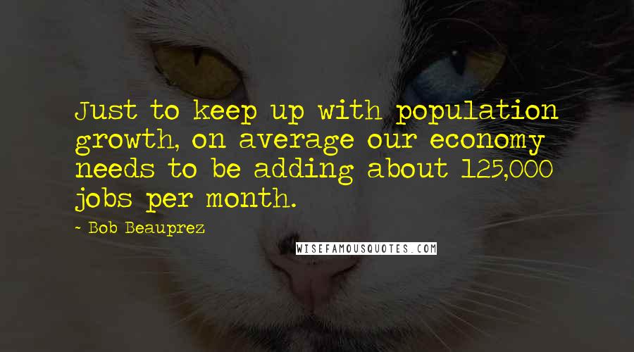 Bob Beauprez Quotes: Just to keep up with population growth, on average our economy needs to be adding about 125,000 jobs per month.