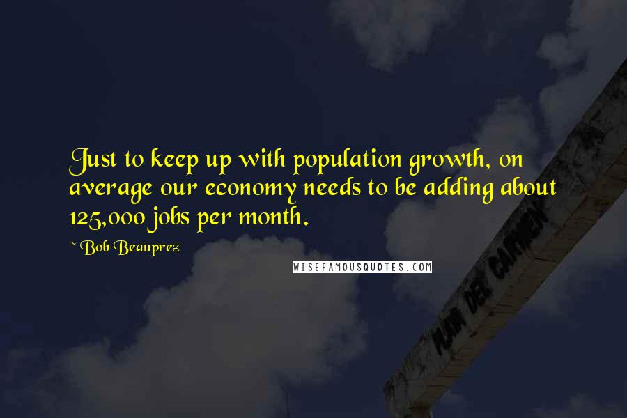 Bob Beauprez Quotes: Just to keep up with population growth, on average our economy needs to be adding about 125,000 jobs per month.