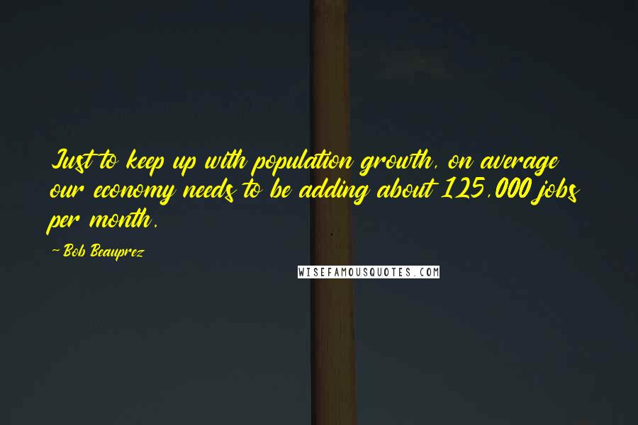 Bob Beauprez Quotes: Just to keep up with population growth, on average our economy needs to be adding about 125,000 jobs per month.