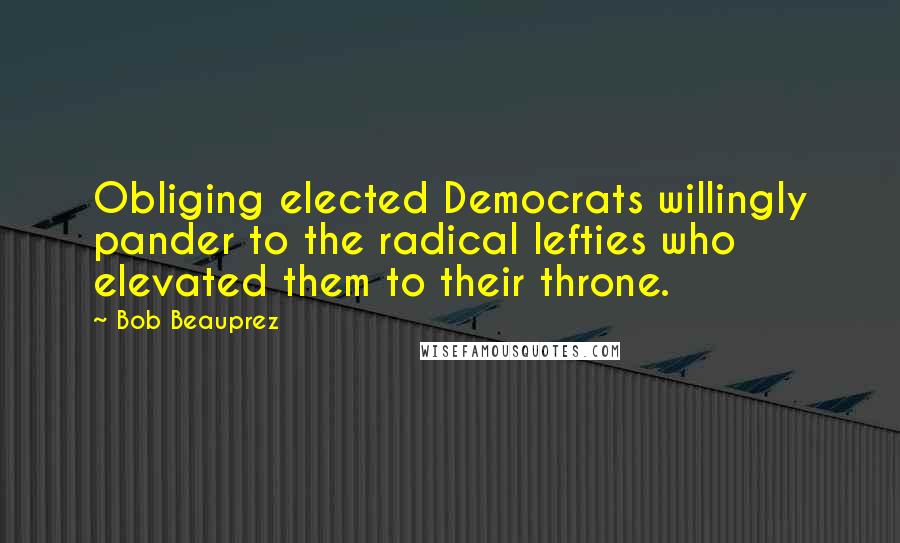 Bob Beauprez Quotes: Obliging elected Democrats willingly pander to the radical lefties who elevated them to their throne.