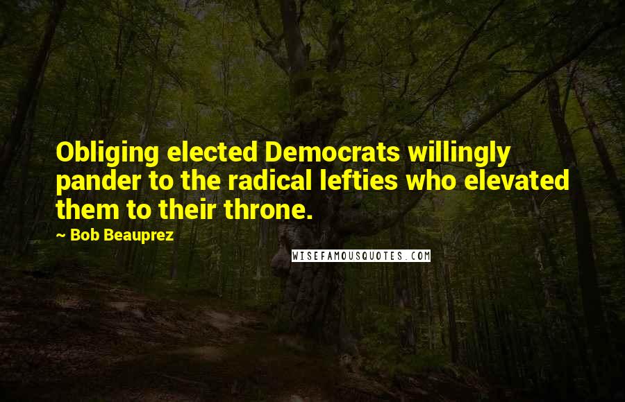 Bob Beauprez Quotes: Obliging elected Democrats willingly pander to the radical lefties who elevated them to their throne.