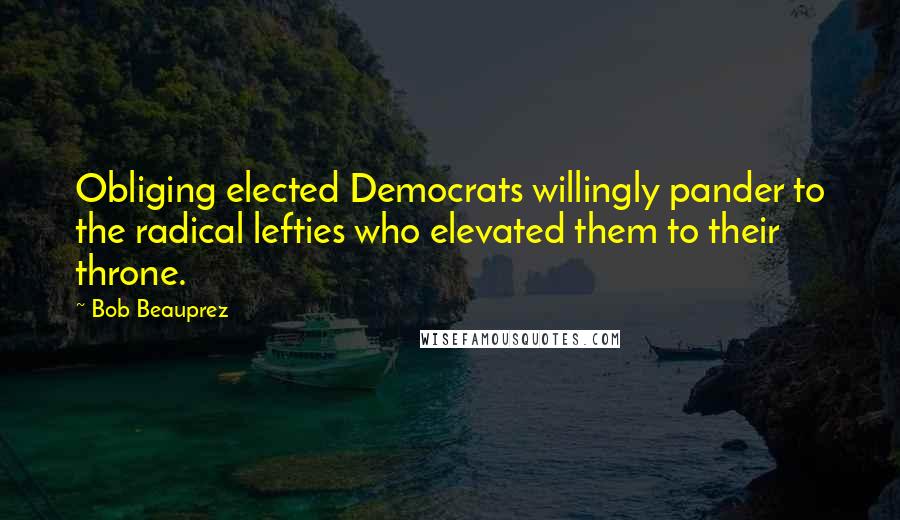 Bob Beauprez Quotes: Obliging elected Democrats willingly pander to the radical lefties who elevated them to their throne.