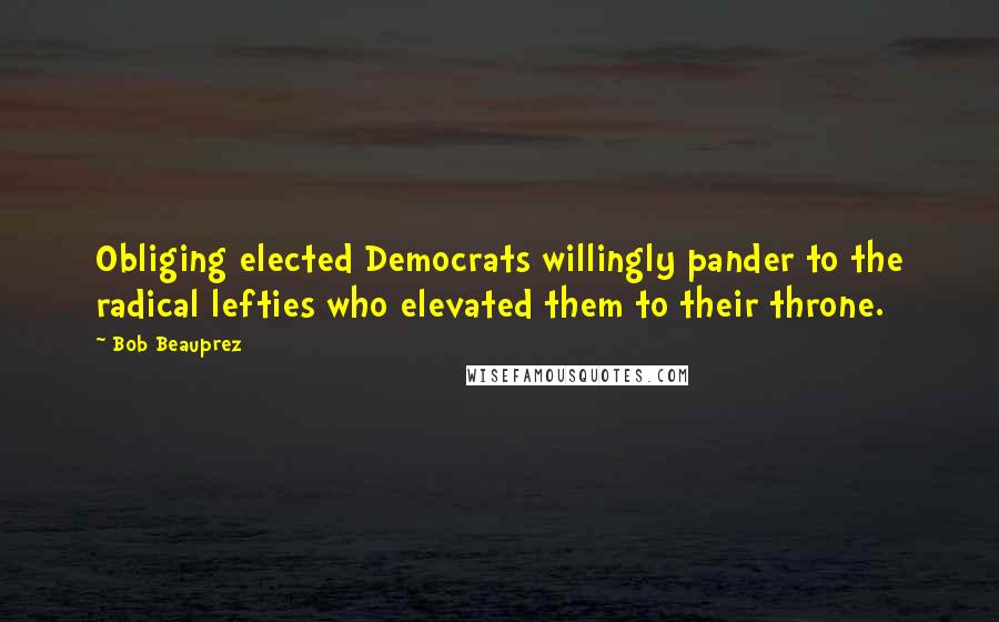 Bob Beauprez Quotes: Obliging elected Democrats willingly pander to the radical lefties who elevated them to their throne.