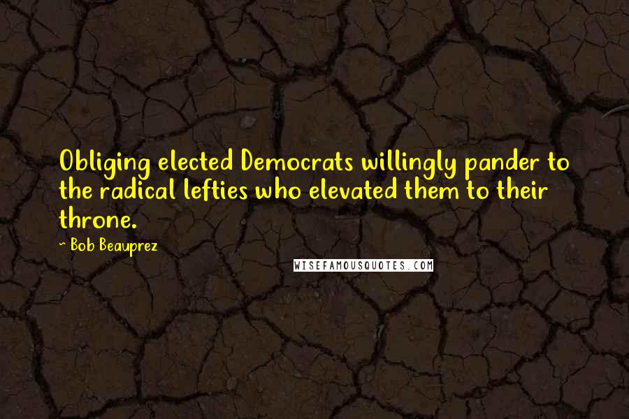 Bob Beauprez Quotes: Obliging elected Democrats willingly pander to the radical lefties who elevated them to their throne.