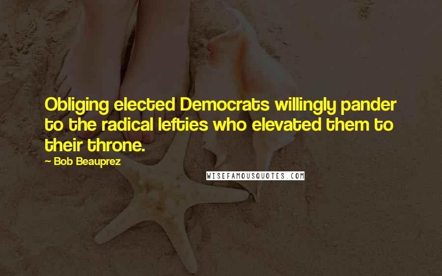 Bob Beauprez Quotes: Obliging elected Democrats willingly pander to the radical lefties who elevated them to their throne.