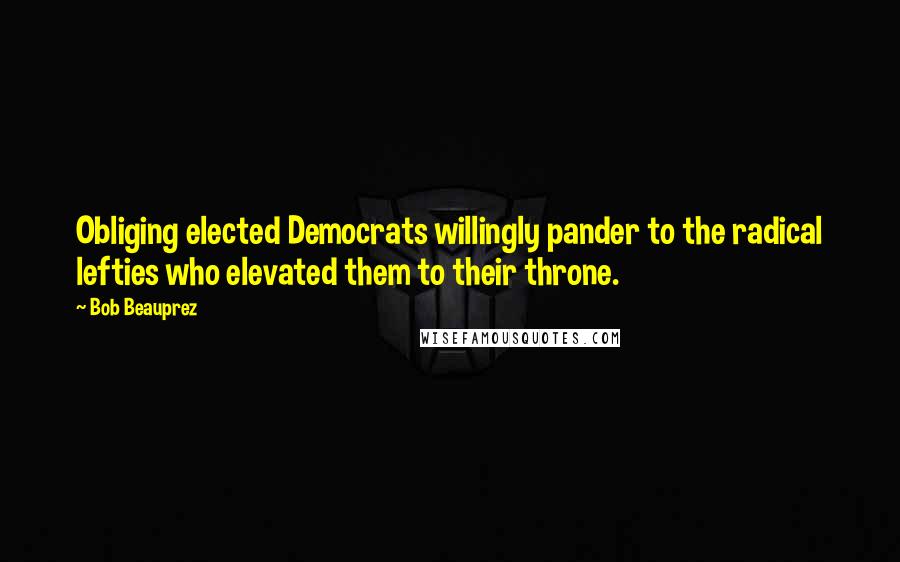 Bob Beauprez Quotes: Obliging elected Democrats willingly pander to the radical lefties who elevated them to their throne.