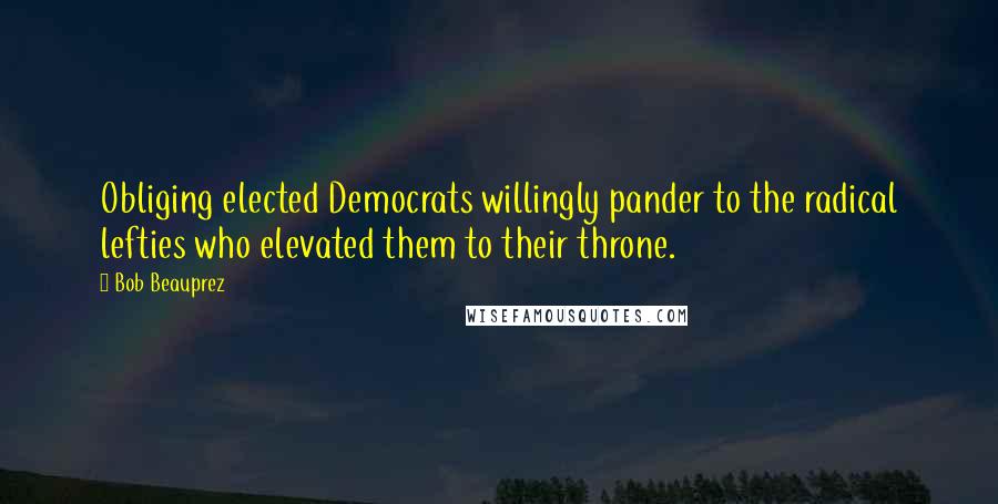 Bob Beauprez Quotes: Obliging elected Democrats willingly pander to the radical lefties who elevated them to their throne.