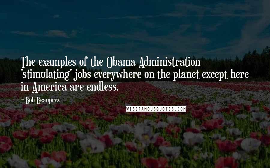 Bob Beauprez Quotes: The examples of the Obama Administration 'stimulating' jobs everywhere on the planet except here in America are endless.