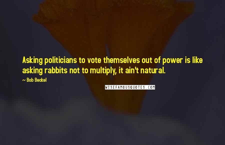 Bob Beckel Quotes: Asking politicians to vote themselves out of power is like asking rabbits not to multiply, it ain't natural.