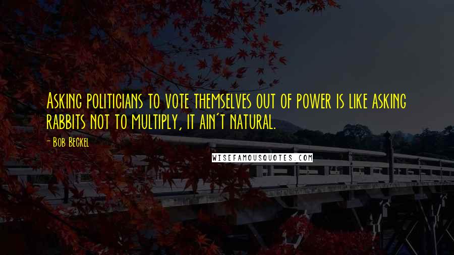 Bob Beckel Quotes: Asking politicians to vote themselves out of power is like asking rabbits not to multiply, it ain't natural.