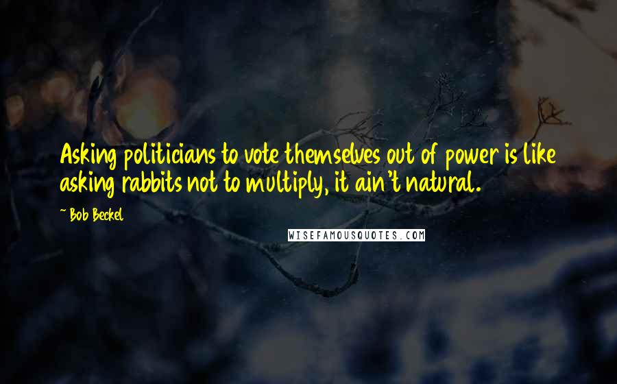 Bob Beckel Quotes: Asking politicians to vote themselves out of power is like asking rabbits not to multiply, it ain't natural.