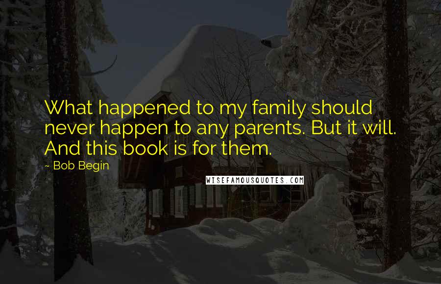 Bob Begin Quotes: What happened to my family should never happen to any parents. But it will. And this book is for them.