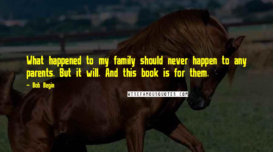 Bob Begin Quotes: What happened to my family should never happen to any parents. But it will. And this book is for them.