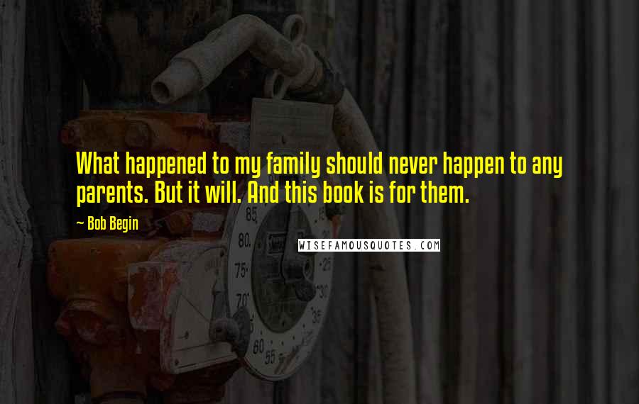 Bob Begin Quotes: What happened to my family should never happen to any parents. But it will. And this book is for them.