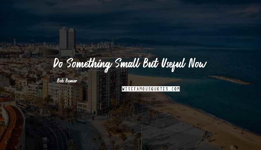 Bob Bemer Quotes: Do Something Small But Useful Now.