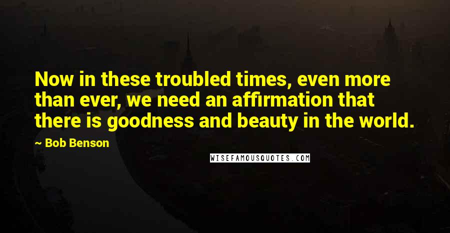 Bob Benson Quotes: Now in these troubled times, even more than ever, we need an affirmation that there is goodness and beauty in the world.