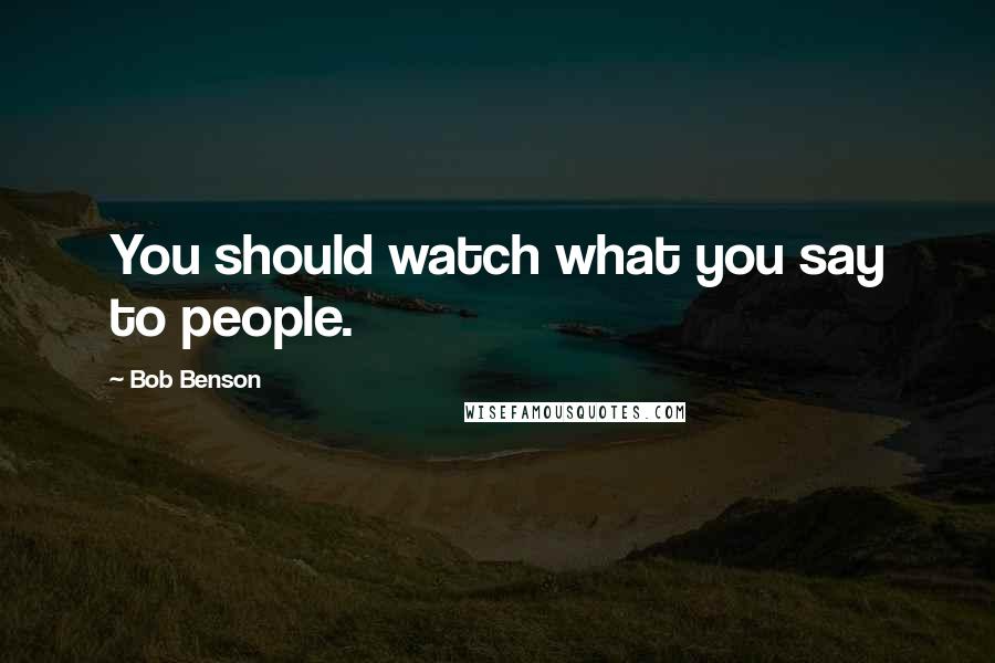 Bob Benson Quotes: You should watch what you say to people.