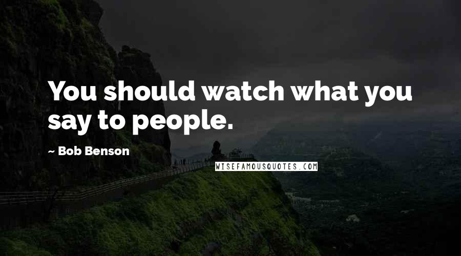 Bob Benson Quotes: You should watch what you say to people.