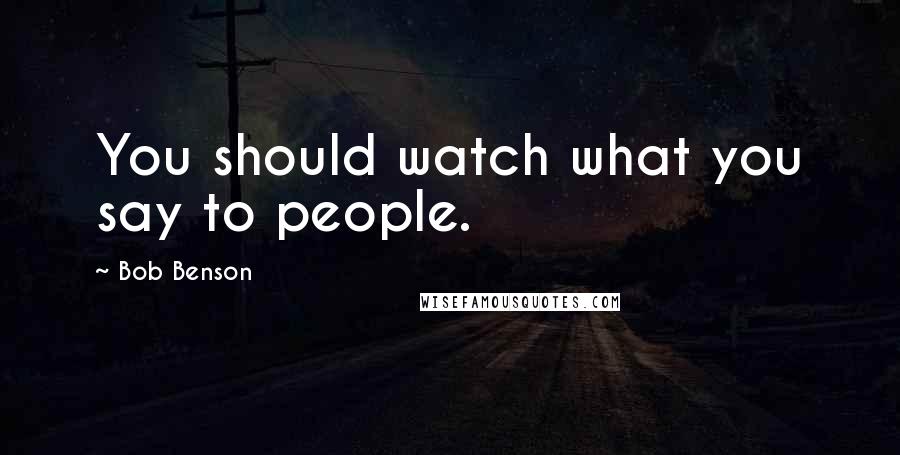 Bob Benson Quotes: You should watch what you say to people.