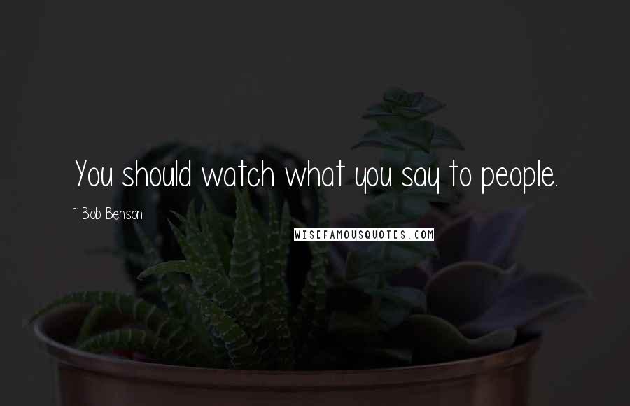 Bob Benson Quotes: You should watch what you say to people.