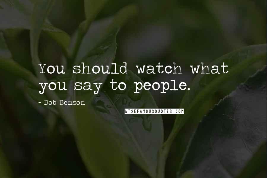 Bob Benson Quotes: You should watch what you say to people.