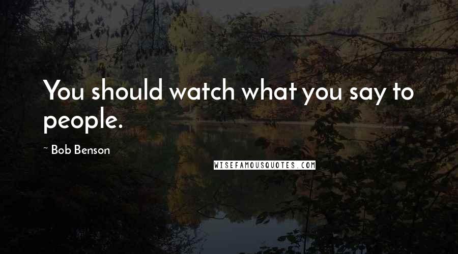 Bob Benson Quotes: You should watch what you say to people.
