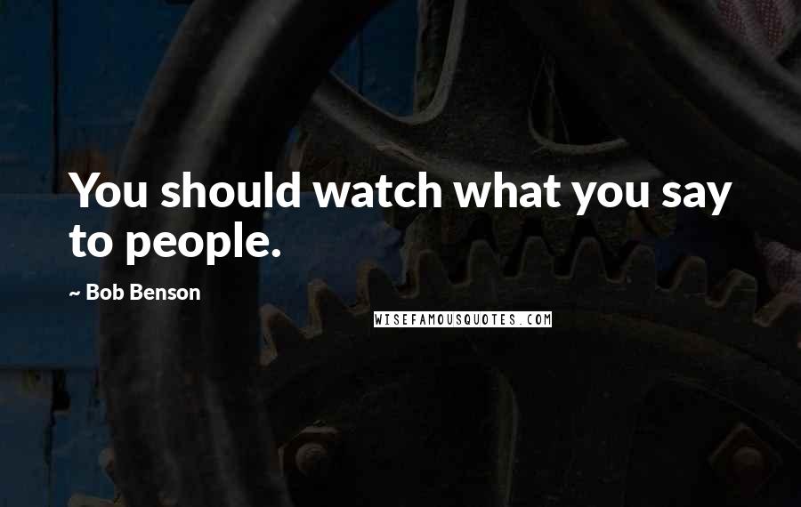 Bob Benson Quotes: You should watch what you say to people.