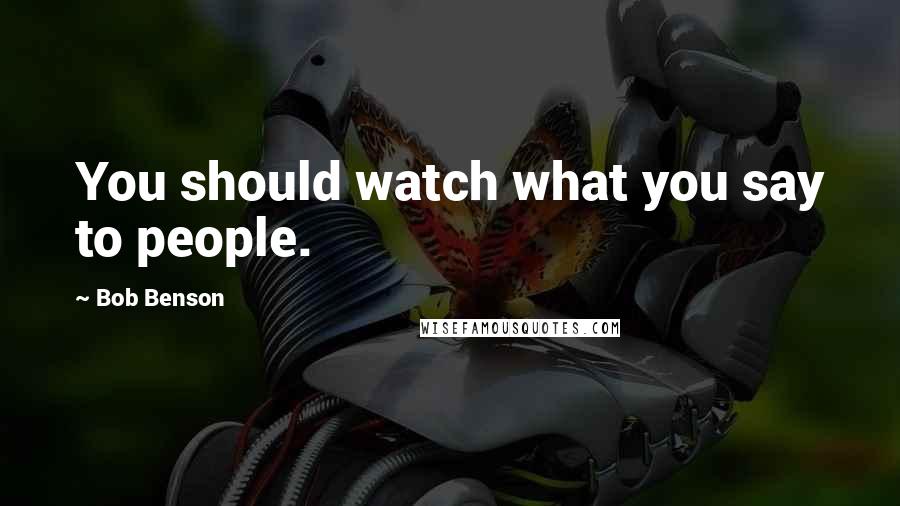 Bob Benson Quotes: You should watch what you say to people.