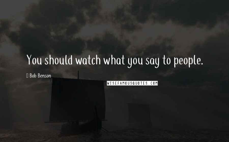 Bob Benson Quotes: You should watch what you say to people.
