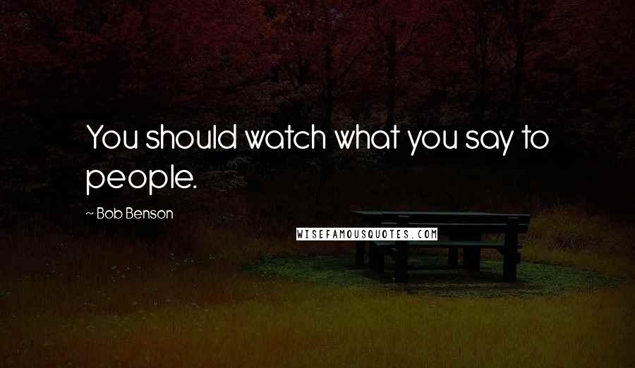 Bob Benson Quotes: You should watch what you say to people.