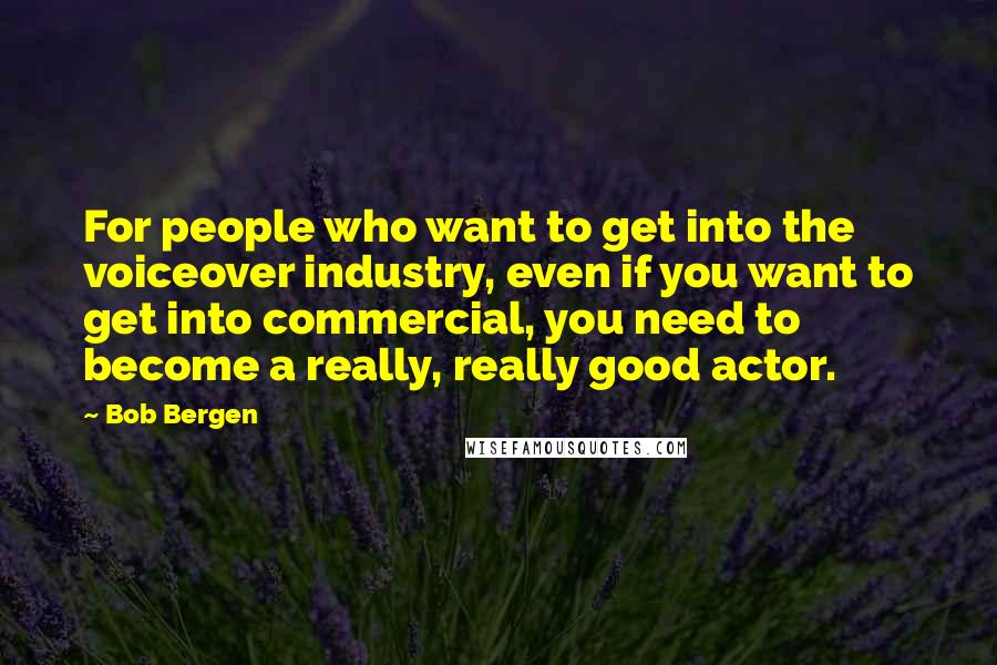 Bob Bergen Quotes: For people who want to get into the voiceover industry, even if you want to get into commercial, you need to become a really, really good actor.