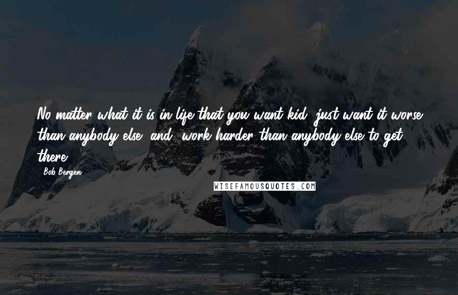 Bob Bergen Quotes: No matter what it is in life that you want kid, just want it worse than anybody else [and] work harder than anybody else to get there.