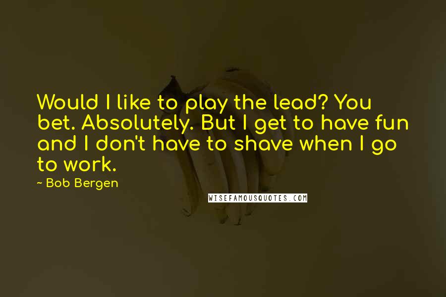 Bob Bergen Quotes: Would I like to play the lead? You bet. Absolutely. But I get to have fun and I don't have to shave when I go to work.